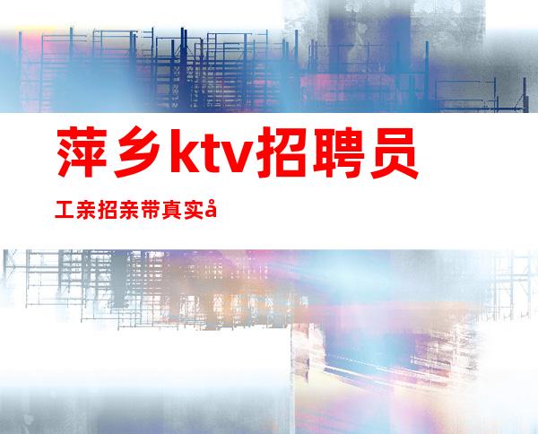 萍乡ktv招聘员工亲招亲带真实可靠招聘 不吭不骗