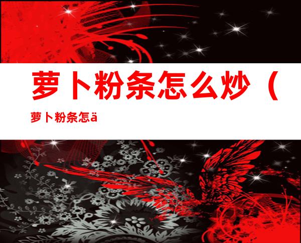 萝卜粉条怎么炒(萝卜粉条怎么炒最好吃)