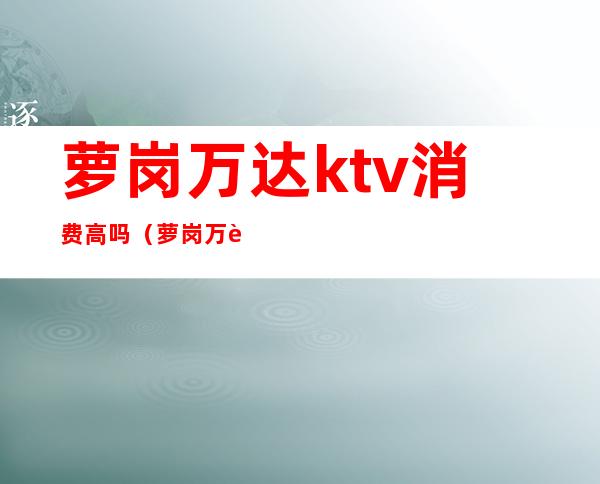 萝岗万达ktv消费高吗(萝岗万达ktv消费高吗现在)