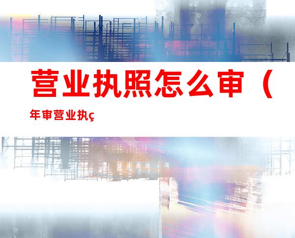 营业执照怎么审（年审营业执照的流程）