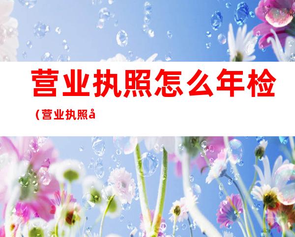 营业执照怎么年检(营业执照如何年检)