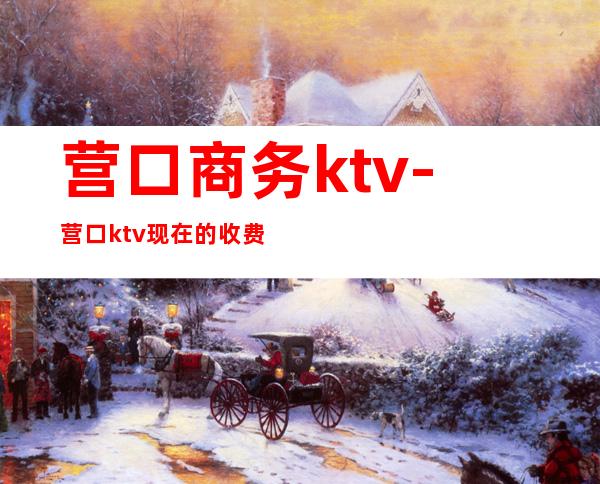 营口商务ktv-营口ktv现在的收费标准是什么啊?