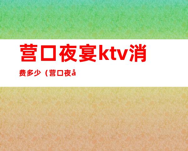 营口夜宴ktv消费多少(营口夜宴ktv消费多少钱)