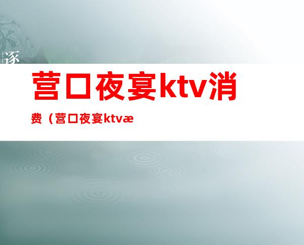 营口夜宴ktv消费(营口夜宴ktv消费多少钱)
