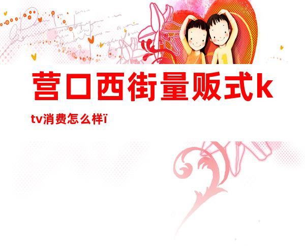 营口西街量贩式ktv消费怎么样(营口西街量贩KTV)