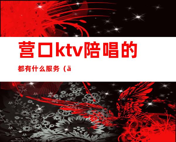 营口ktv陪唱的都有什么服务(东营ktv哪里有陪唱)