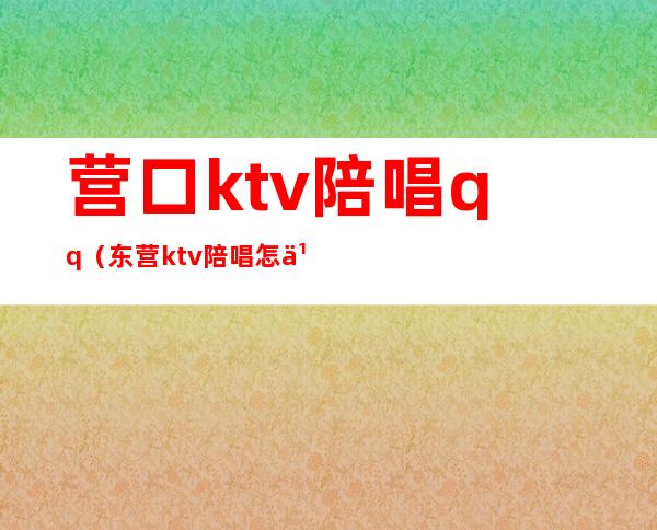 营口ktv陪唱qq（东营ktv陪唱怎么收费的）