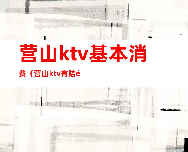 营山ktv基本消费(营山ktv有陪酒的吗)