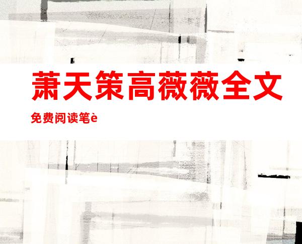 萧天策高薇薇全文免费阅读笔趣阁(萧天策高薇薇全文免费阅读笔趣阁书名什么凌风)