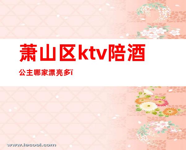 萧山区ktv陪酒公主哪家漂亮多(萧山哪家ktv还有公主)