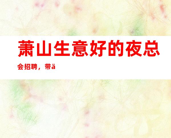 萧山生意好的夜总会招聘，带你挣，没经验也可以