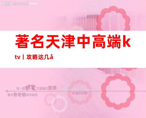著名天津中高端ktv丨攻略这几家简直让人流连忘返！