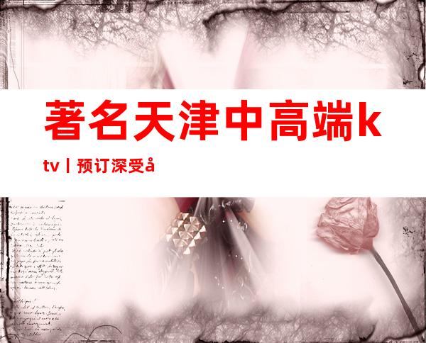 著名天津中高端ktv丨预订深受当地人的喜爱