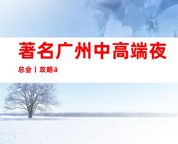 著名广州中高端夜总会丨攻略不走弯路