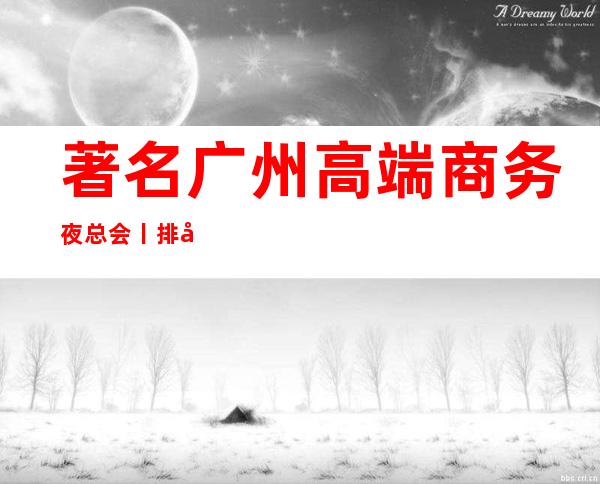著名广州高端商务夜总会丨排名高品质服务预订就找我