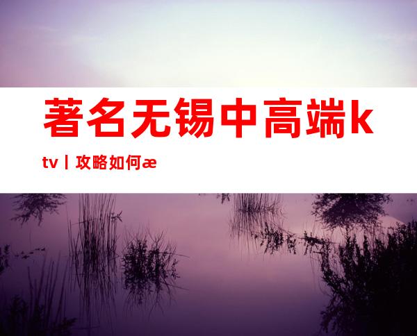著名无锡中高端ktv丨攻略如何消费。