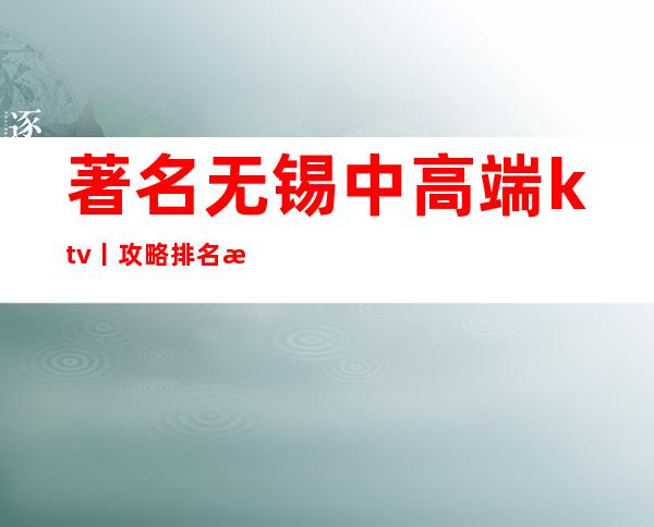 著名无锡中高端ktv丨攻略排名消费档次情况
