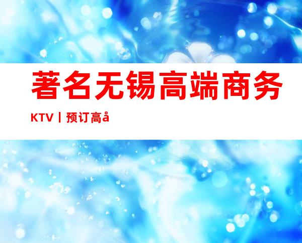 著名无锡高端商务KTV丨预订高品质服务预订就找我
