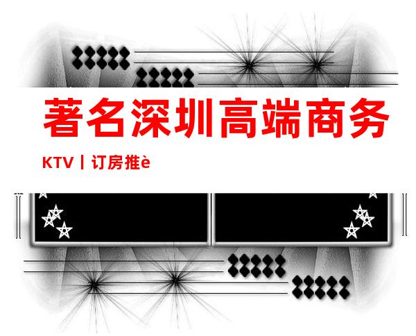 著名深圳高端商务KTV丨订房推荐几家性价比高娱乐会所