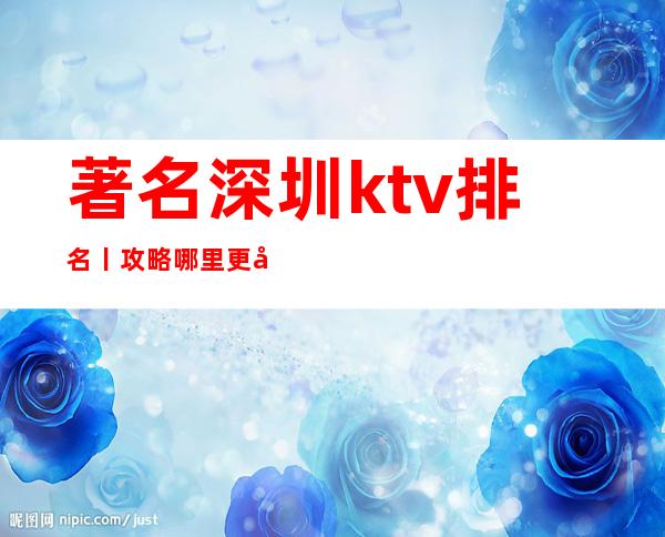 著名深圳ktv排名丨攻略哪里更好玩？