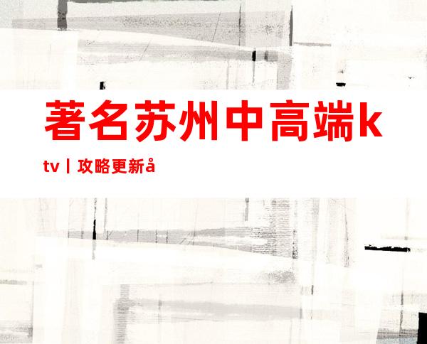著名苏州中高端ktv丨攻略更新发布