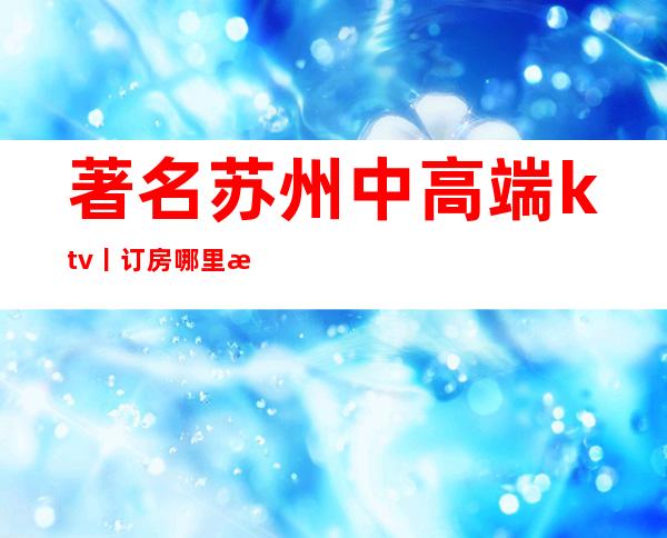 著名苏州中高端ktv丨订房哪里更好玩？
