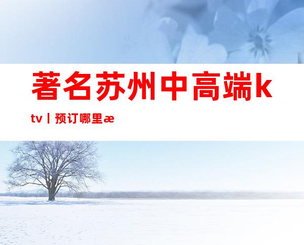 著名苏州中高端ktv丨预订哪里更好玩？