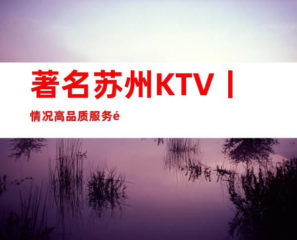 著名苏州KTV丨情况高品质服务预订就找我