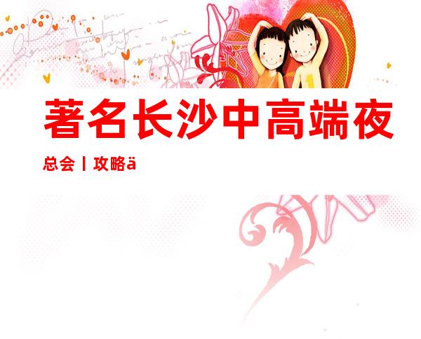 著名长沙中高端夜总会丨攻略不走弯路