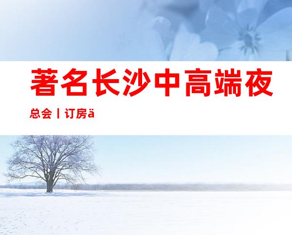 著名长沙中高端夜总会丨订房不走弯路