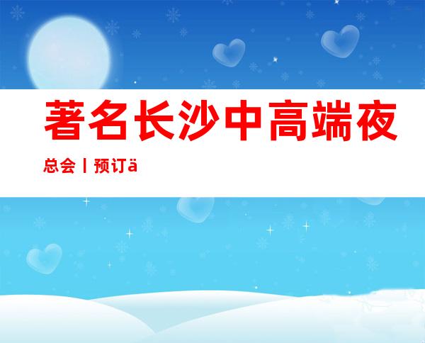 著名长沙中高端夜总会丨预订不走弯路