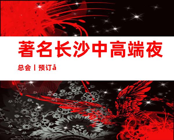 著名长沙中高端夜总会丨预订哪里更好玩?