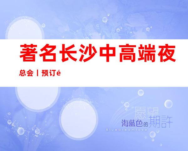 著名长沙中高端夜总会丨预订高品质服务预订就找我