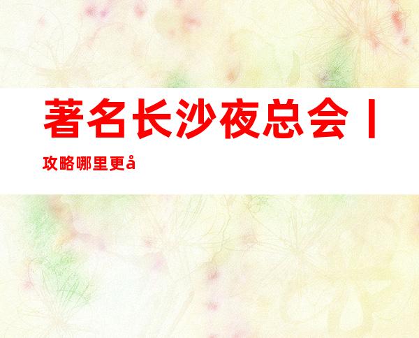 著名长沙夜总会丨攻略哪里更好玩？
