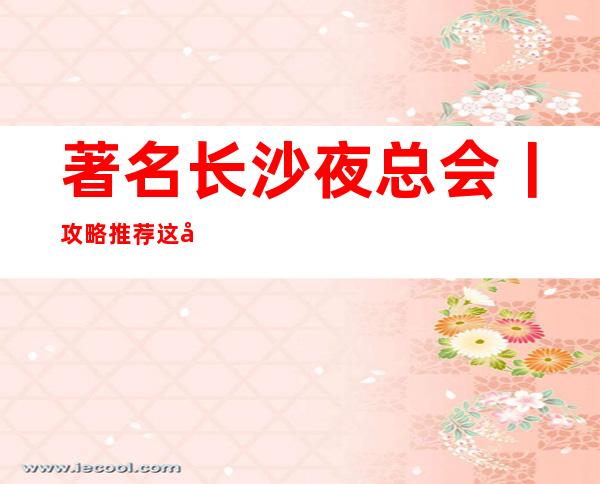 著名长沙夜总会丨攻略推荐这几家非常不错的