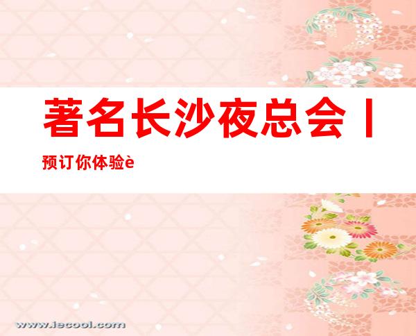 著名长沙夜总会丨预订你体验过几家? – 长沙长沙商务KTV