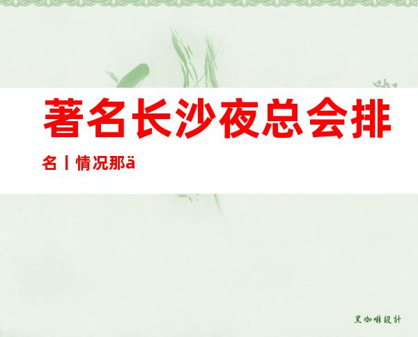 著名长沙夜总会排名丨情况那个好玩