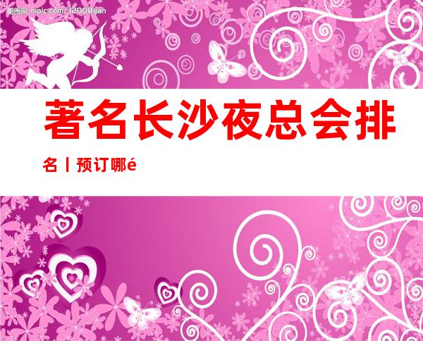 著名长沙夜总会排名丨预订哪里更好玩?