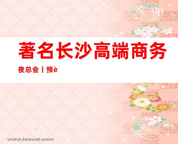 著名长沙高端商务夜总会丨预订不走弯路 – 长沙长沙商务KTV