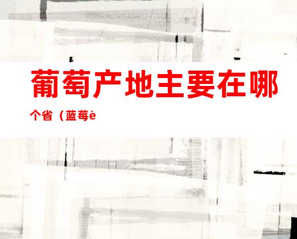 葡萄产地主要在哪个省(蓝莓葡萄产地主要在哪个省)