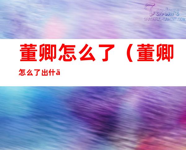 董卿怎么了（董卿怎么了出什么事了 新闻）
