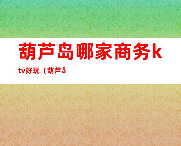 葫芦岛哪家商务ktv好玩(葫芦岛最好的KTV)