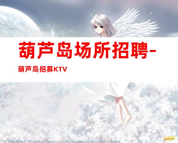 葫芦岛场所招聘-葫芦岛招募KTV客质好门槛超低