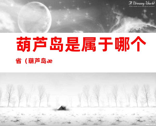葫芦岛是属于哪个省（葫芦岛是属于哪个省份的）