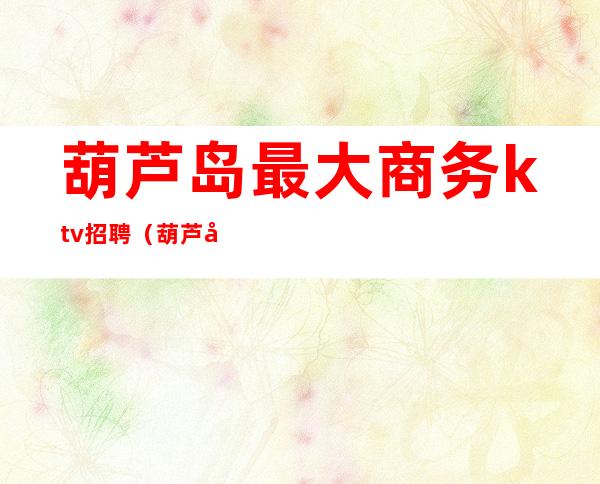 葫芦岛最大商务ktv招聘(葫芦岛哪个商务ktv好)