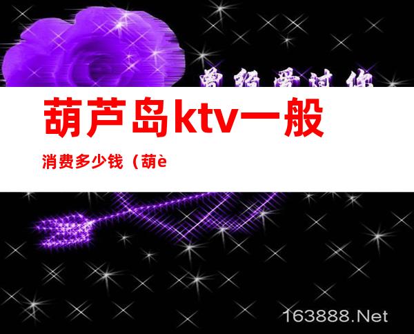 葫芦岛ktv一般消费多少钱(葫芦岛ktv一般消费多少钱)