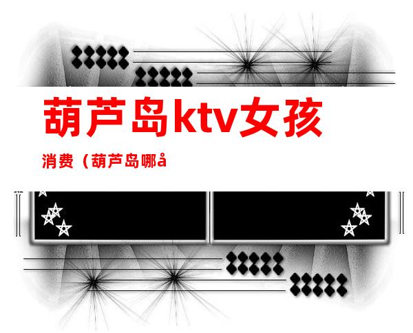葫芦岛ktv女孩消费（葫芦岛哪家歌厅女孩好）