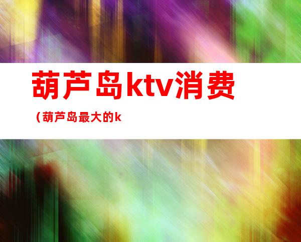 葫芦岛ktv消费(葫芦岛最大的ktv)