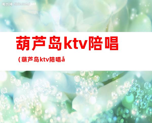 葫芦岛ktv陪唱(葫芦岛ktv陪唱哪家好)