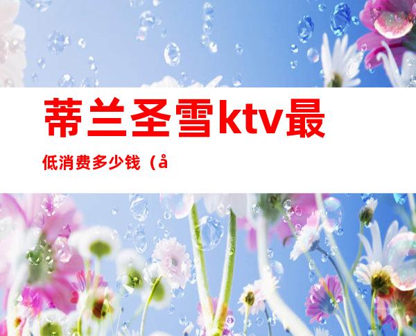 蒂兰圣雪ktv最低消费多少钱(广州路蒂兰圣雪KTV)